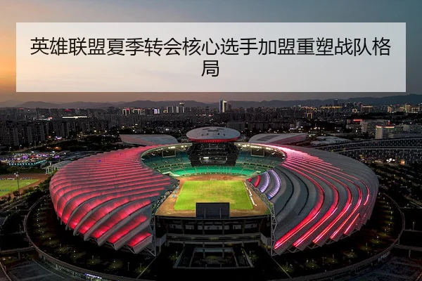 英雄联盟夏季转会核心选手加盟重塑战队格局